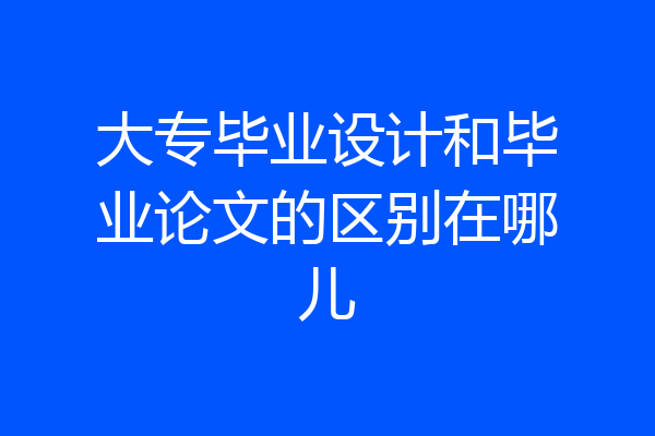 大专毕业设计和毕业论文的区别在哪儿
