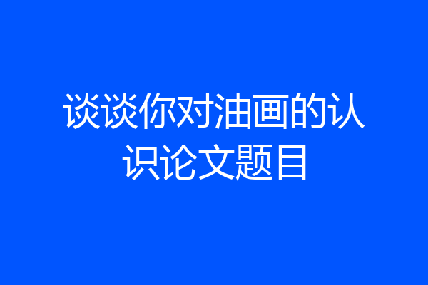 谈谈你对油画的认识论文题目