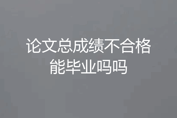 论文总成绩不合格能毕业吗吗
