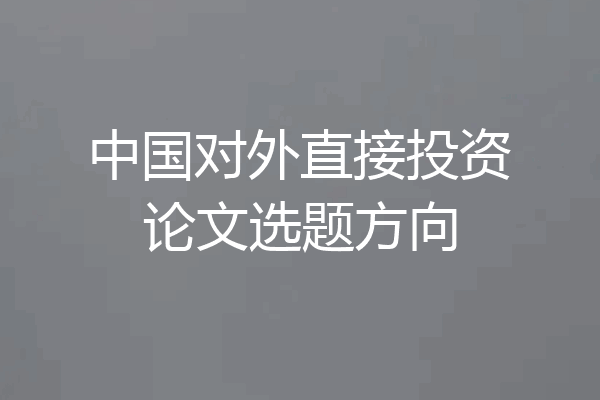 中国对外直接投资论文选题方向