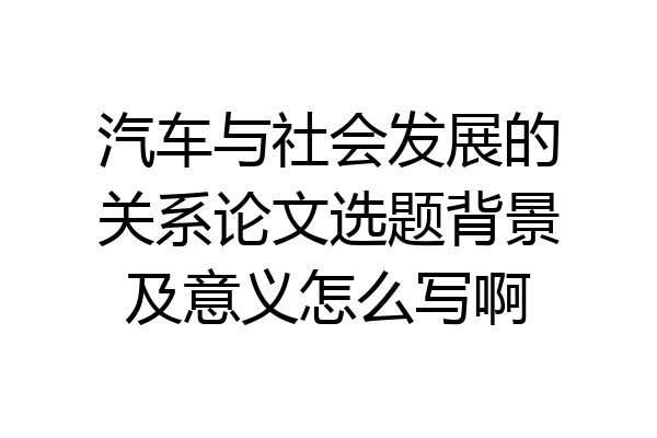 汽车与社会发展的关系论文选题背景及意义怎么写啊