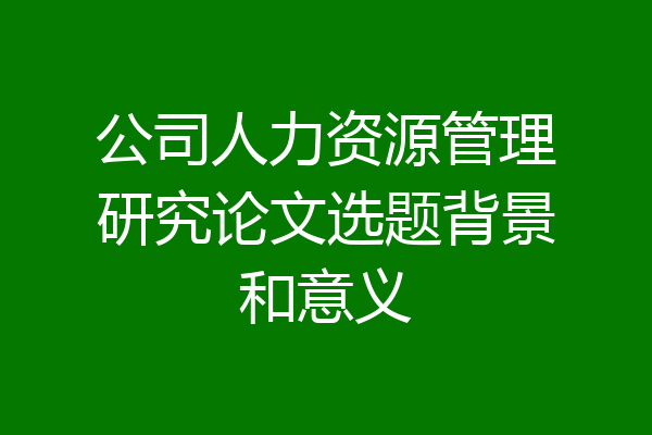 公司人力资源管理研究论文选题背景和意义