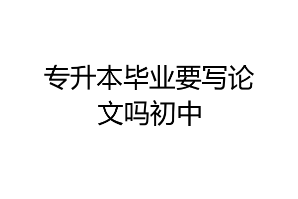 专升本毕业要写论文吗初中