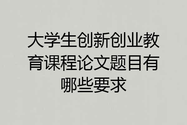 大学生创新创业教育课程论文题目有哪些要求