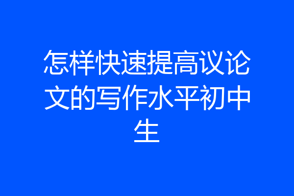 怎样快速提高议论文的写作水平初中生