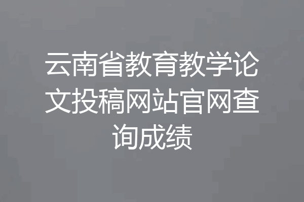 云南省教育教学论文投稿网站官网查询成绩