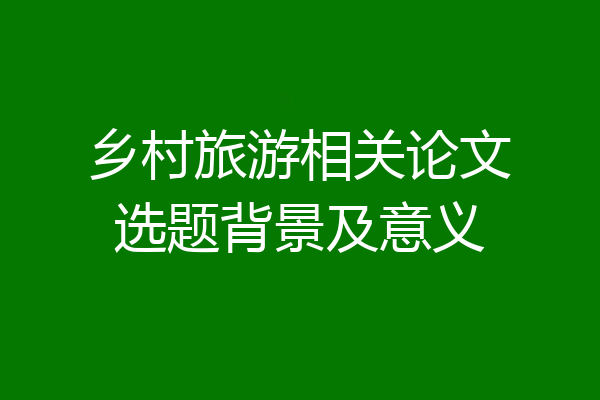乡村旅游相关论文选题背景及意义