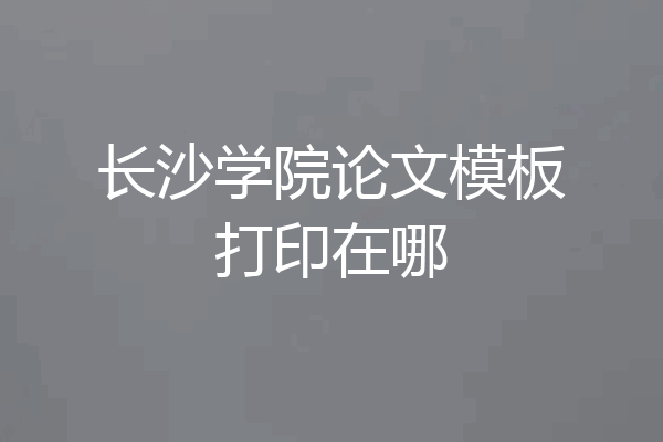 长沙学院论文模板打印在哪