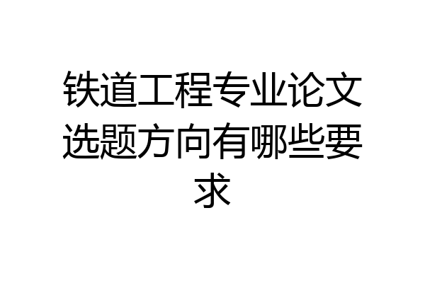 铁道工程专业论文选题方向有哪些要求