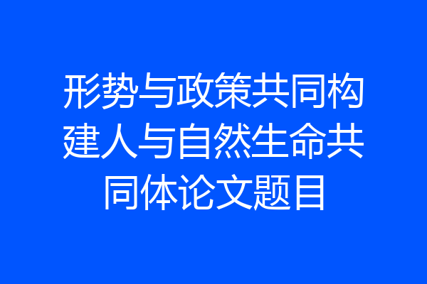 形势与政策共同构建人与自然生命共同体论文题目