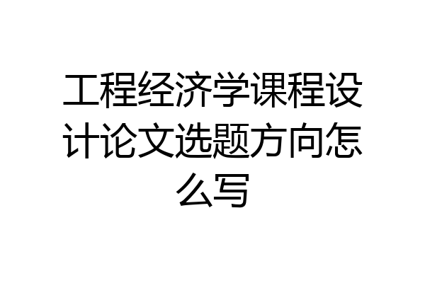 工程经济学课程设计论文选题方向怎么写