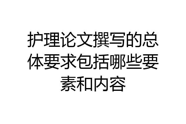 护理论文撰写的总体要求包括哪些要素和内容