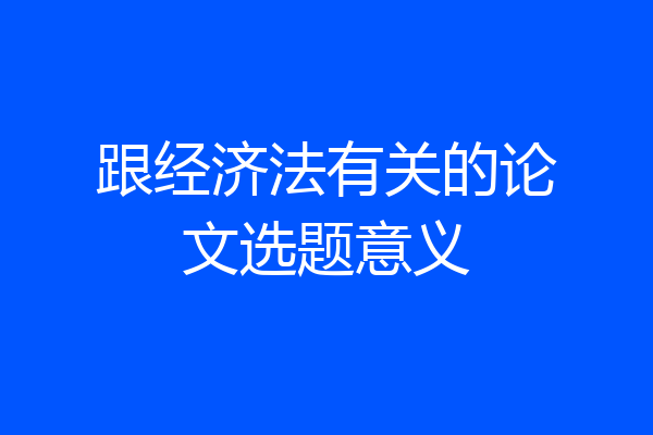 跟经济法有关的论文选题意义