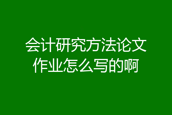会计研究方法论文作业怎么写的啊
