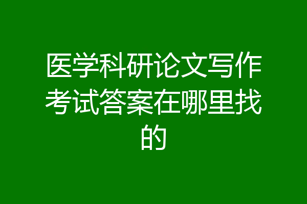 医学科研论文写作考试答案在哪里找的