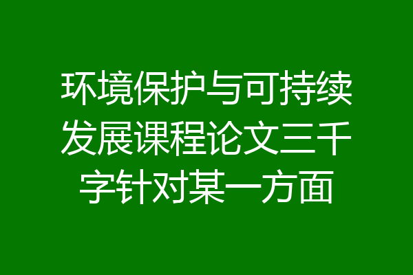 环境保护与可持续发展课程论文三千字针对某一方面