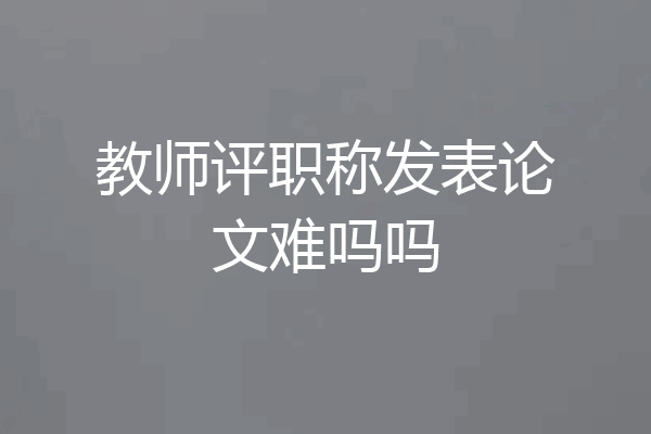 教师评职称发表论文难吗吗