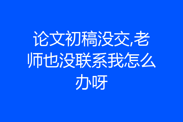 论文初稿没交,老师也没联系我怎么办呀