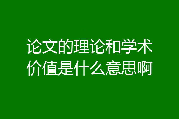论文的理论和学术价值是什么意思啊