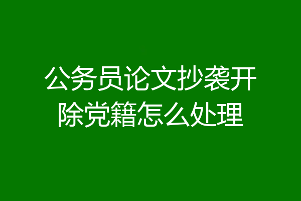 公务员论文抄袭开除党籍怎么处理