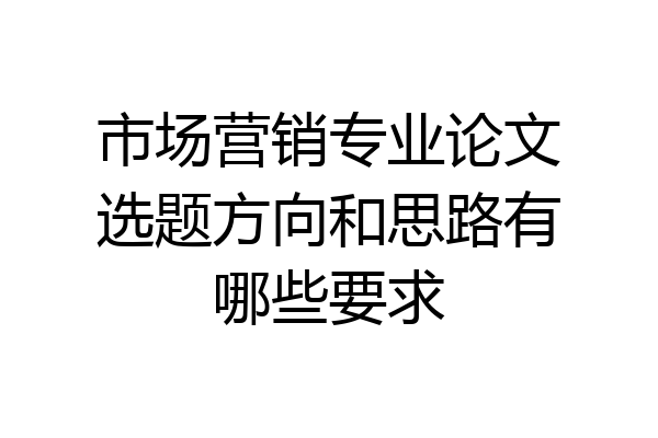 市场营销专业论文选题方向和思路有哪些要求