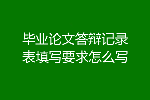 毕业论文答辩记录表填写要求怎么写