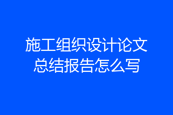 施工组织设计论文总结报告怎么写