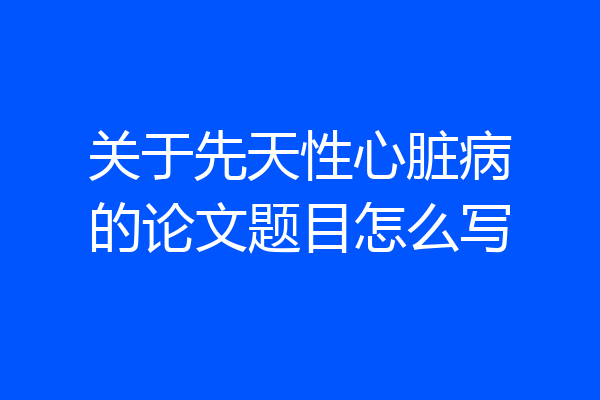 关于先天性心脏病的论文题目怎么写