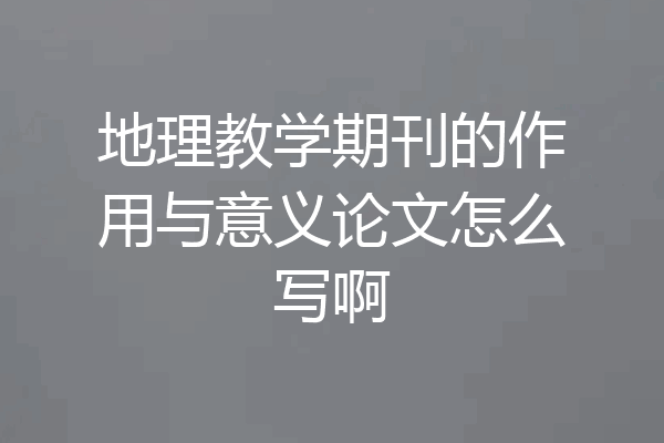 地理教学期刊的作用与意义论文怎么写啊