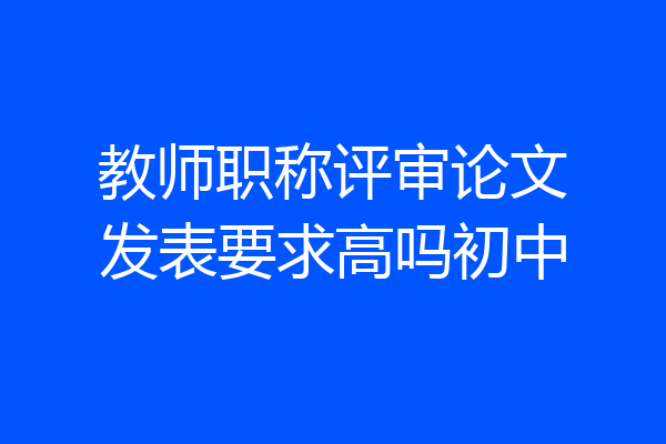 教师职称评审论文发表要求高吗初中