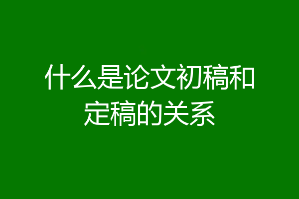 什么是论文初稿和定稿的关系