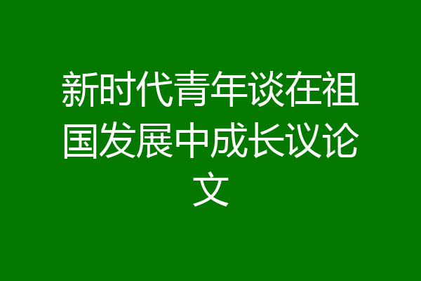 新时代青年谈在祖国发展中成长议论文