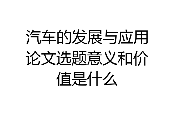汽车的发展与应用论文选题意义和价值是什么