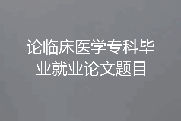 论临床医学专科毕业就业论文题目