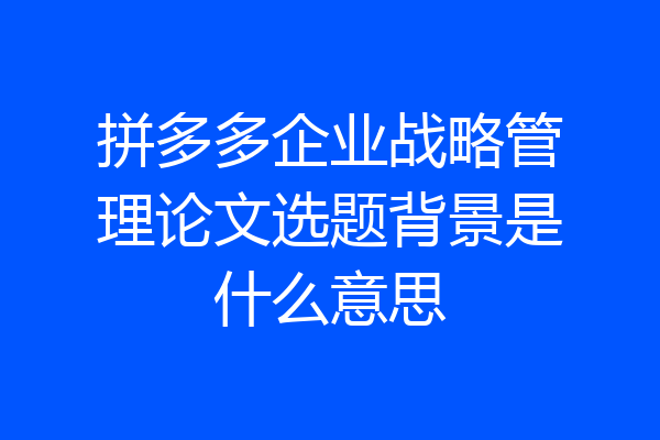 拼多多企业战略管理论文选题背景是什么意思
