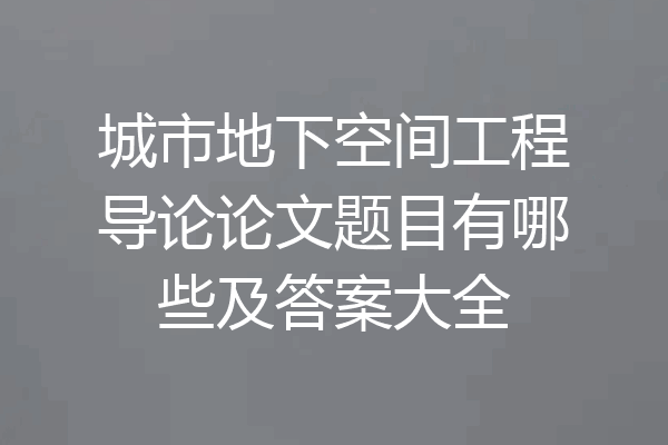 城市地下空间工程导论论文题目有哪些及答案大全