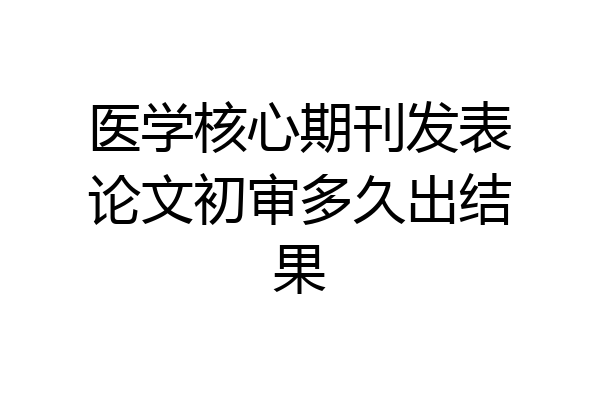 医学核心期刊发表论文初审多久出结果