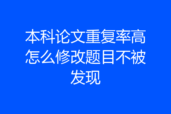 本科论文重复率高怎么修改题目不被发现