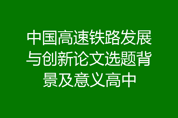 中国高速铁路发展与创新论文选题背景及意义高中