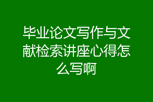 毕业论文写作与文献检索讲座心得怎么写啊