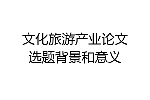 文化旅游产业论文选题背景和意义