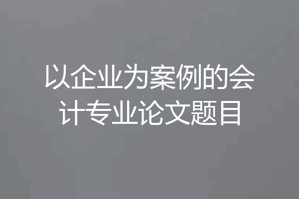 以企业为案例的会计专业论文题目