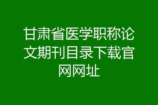 甘肃省医学职称论文期刊目录下载官网网址