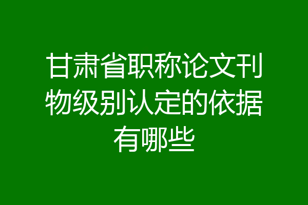 甘肃省职称论文刊物级别认定的依据有哪些