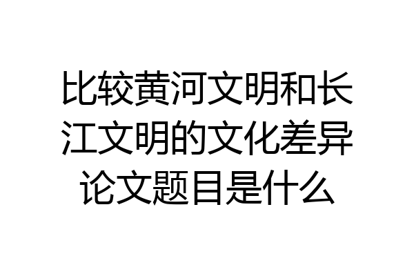 比较黄河文明和长江文明的文化差异论文题目是什么