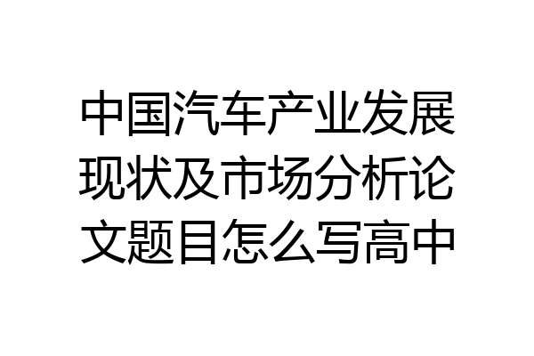 中国汽车产业发展现状及市场分析论文题目怎么写高中
