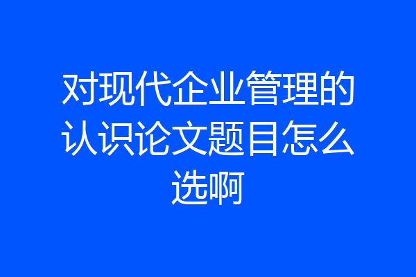 对现代企业管理的认识论文题目怎么选啊
