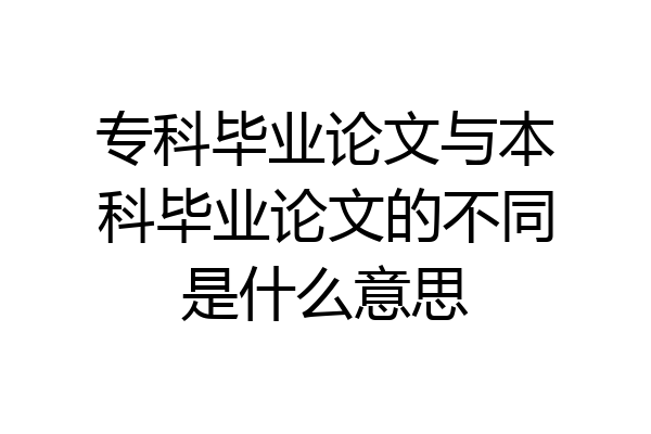 专科毕业论文与本科毕业论文的不同是什么意思