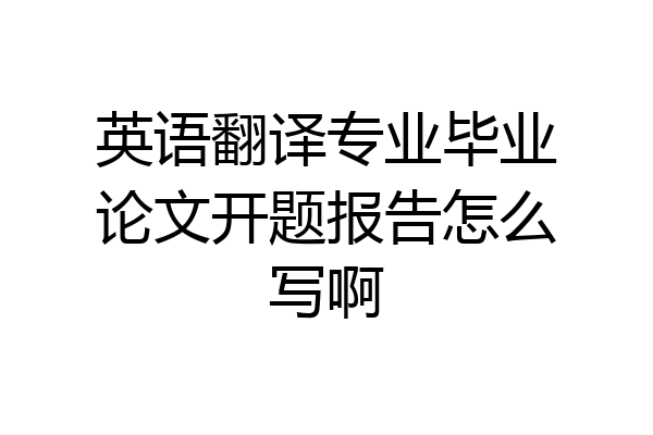 英语翻译专业毕业论文开题报告怎么写啊