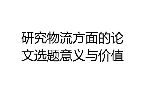 研究物流方面的论文选题意义与价值